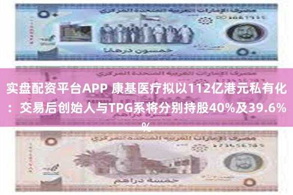 实盘配资平台APP 康基医疗拟以112亿港元私有化：交易后创始人与TPG系将分别持股40%及39.6%