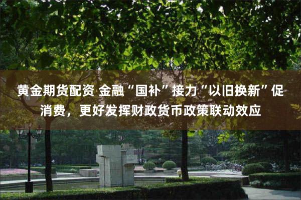 黄金期货配资 金融“国补”接力“以旧换新”促消费，更好发挥财政货币政策联动效应