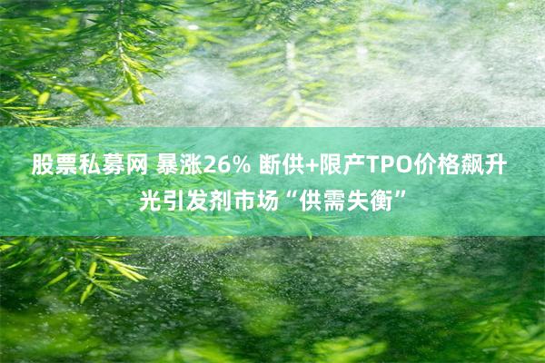 股票私募网 暴涨26% 断供+限产TPO价格飙升 光引发剂市场“供需失衡”