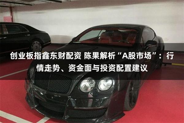 创业板指鑫东财配资 陈果解析“A股市场”：行情走势、资金面与投资配置建议