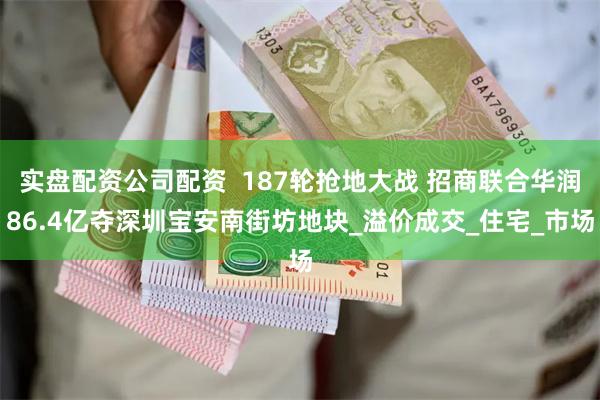 实盘配资公司配资  187轮抢地大战 招商联合华润86.4亿夺深圳宝安南街坊地块_溢价成交_住宅_市场