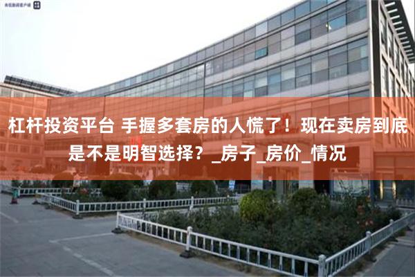 杠杆投资平台 手握多套房的人慌了！现在卖房到底是不是明智选择？_房子_房价_情况