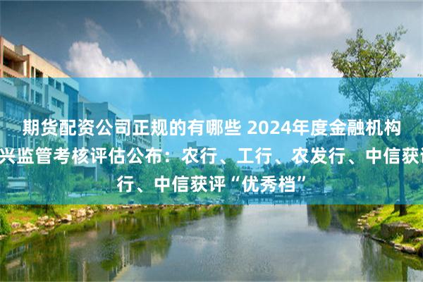 期货配资公司正规的有哪些 2024年度金融机构服务乡村振兴监管考核评估公布：农行、工行、农发行、中信获评“优秀档”