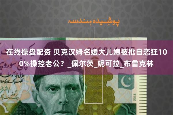 在线操盘配资 贝克汉姆名媛大儿媳被批自恋狂100%操控老公？_佩尔茨_妮可拉_布鲁克林