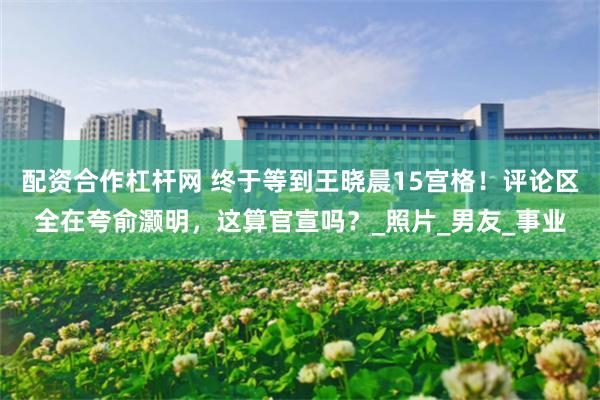 配资合作杠杆网 终于等到王晓晨15宫格！评论区全在夸俞灏明，这算官宣吗？_照片_男友_事业