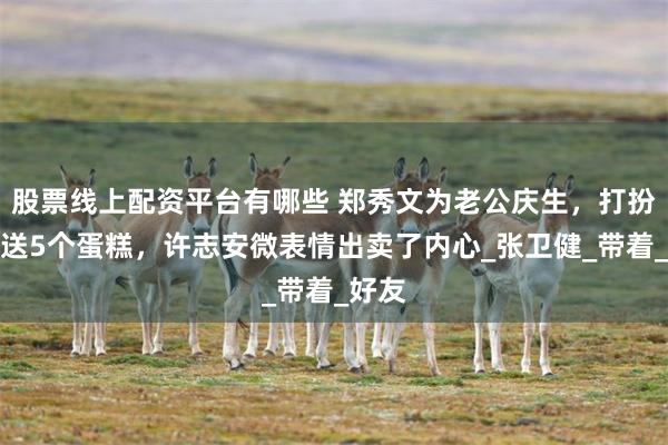 股票线上配资平台有哪些 郑秀文为老公庆生，打扮性感送5个蛋糕，许志安微表情出卖了内心_张卫健_带着_好友
