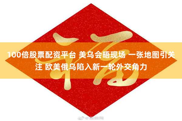 100倍股票配资平台 美乌会晤现场 一张地图引关注 欧美俄乌陷入新一轮外交角力