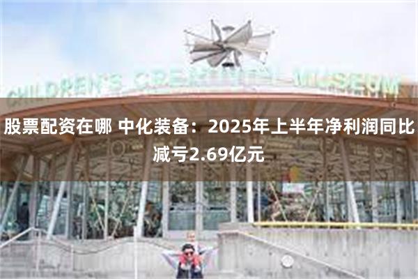 股票配资在哪 中化装备：2025年上半年净利润同比减亏2.69亿元