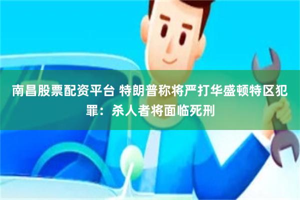 南昌股票配资平台 特朗普称将严打华盛顿特区犯罪：杀人者将面临死刑