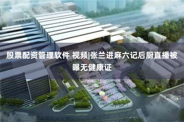 股票配资管理软件 视频|张兰进麻六记后厨直播被曝无健康证